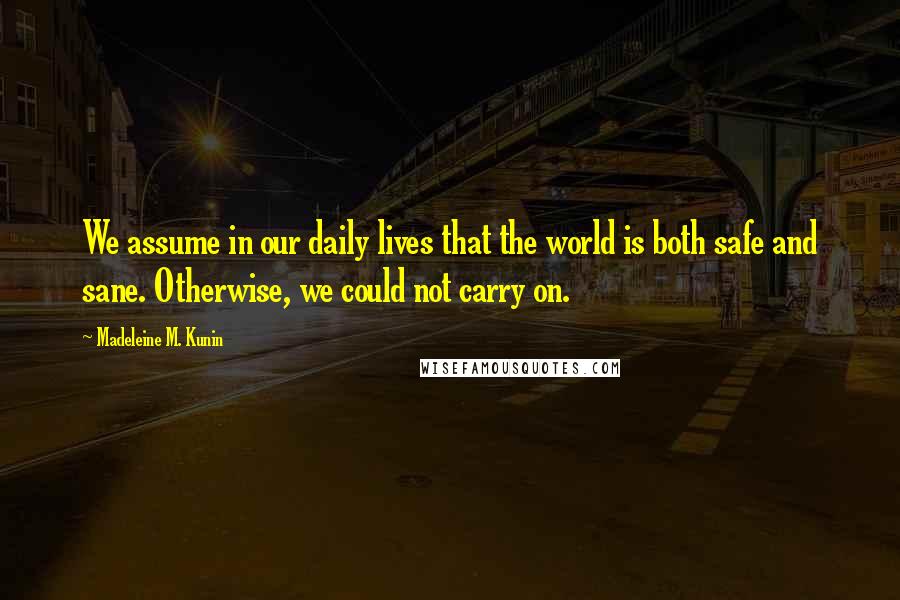 Madeleine M. Kunin quotes: We assume in our daily lives that the world is both safe and sane. Otherwise, we could not carry on. Madeleine M. Kunin quotes: We assume in our daily lives that the world is both safe and sane. Otherwise, we could not carry on.