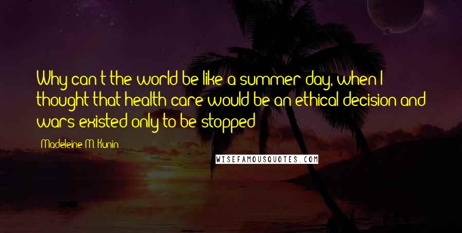 Madeleine M. Kunin quotes: Why can't the world be like a summer day, when I thought that health care would be an ethical decision and wars existed only to be stopped? Madeleine M. Kunin quotes: Why can't the world be like a summer day, when I thought that health care would be an ethical decision and wars existed only to be stopped?