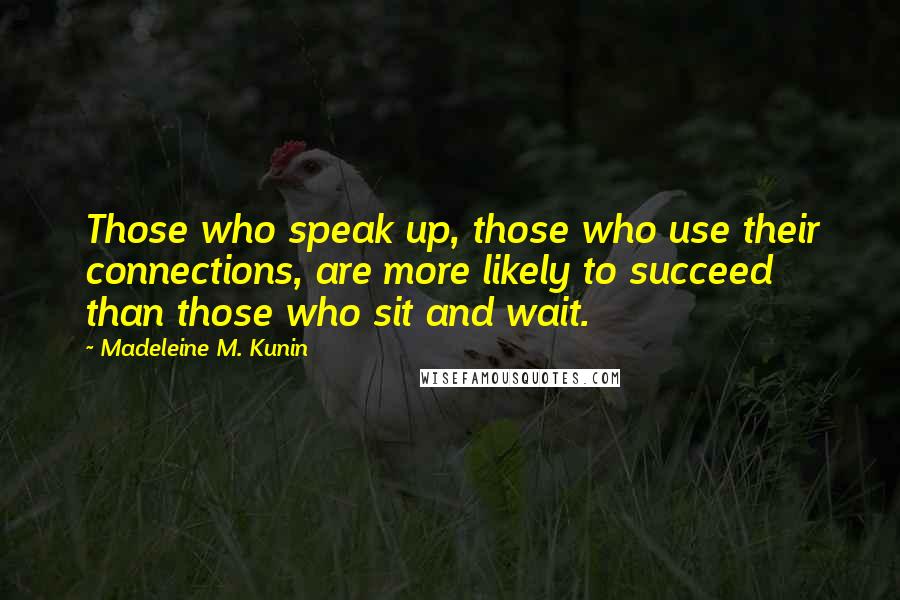 Madeleine M. Kunin quotes: Those who speak up, those who use their connections, are more likely to succeed than those who sit and wait. Madeleine M. Kunin quotes: Those who speak up, those who use their connections, are more likely to succeed than those who sit and wait.
