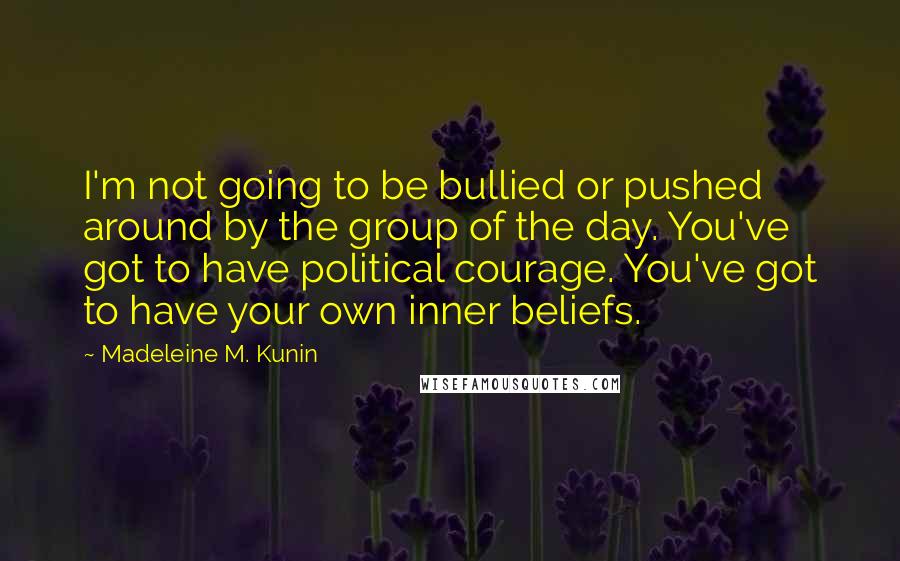 Madeleine M. Kunin quotes: I'm not going to be bullied or pushed around by the group of the day. You've got to have political courage. You've got to have your own inner beliefs. Madeleine M. Kunin quotes: I'm not going to be bullied or pushed around by the group of the day. You've got to have political courage. You've got to have your own inner beliefs.