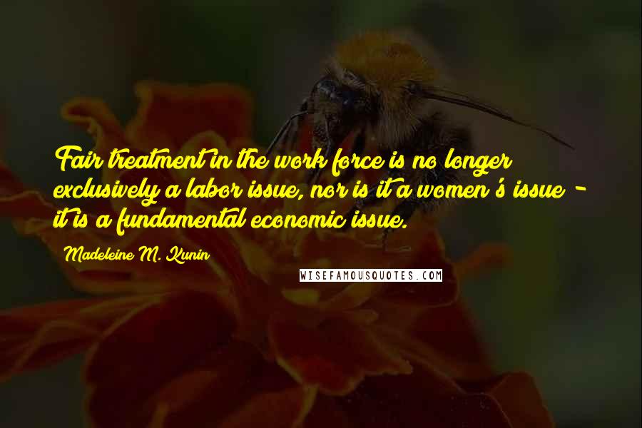 Madeleine M. Kunin quotes: Fair treatment in the work force is no longer exclusively a labor issue, nor is it a women's issue - it is a fundamental economic issue. Madeleine M. Kunin quotes: Fair treatment in the work force is no longer exclusively a labor issue, nor is it a women's issue - it is a fundamental economic issue.