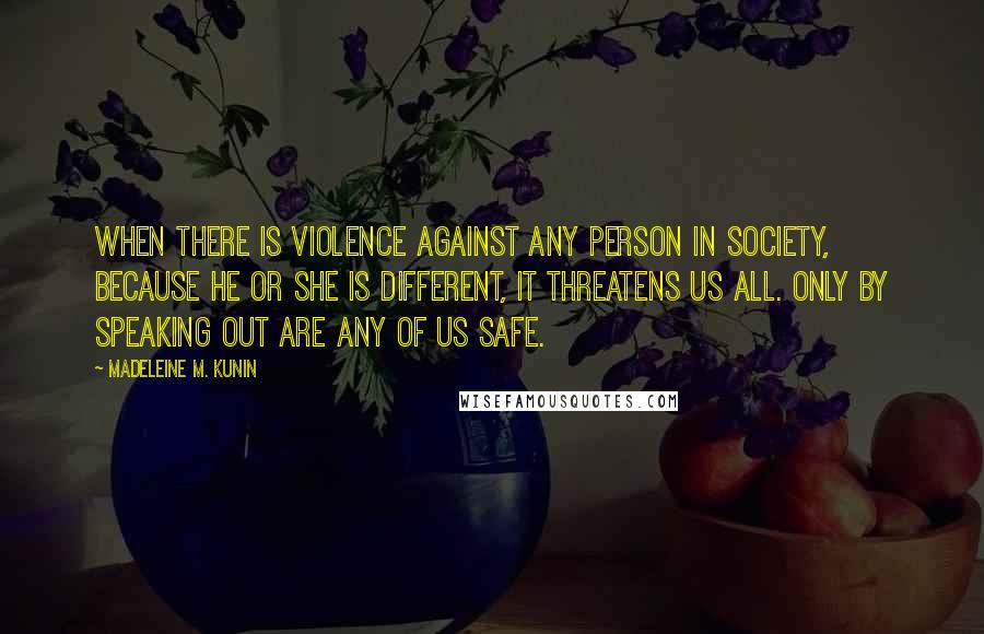 Madeleine M. Kunin quotes: When there is violence against any person in society, because he or she is different, it threatens us all. Only by speaking out are any of us safe.