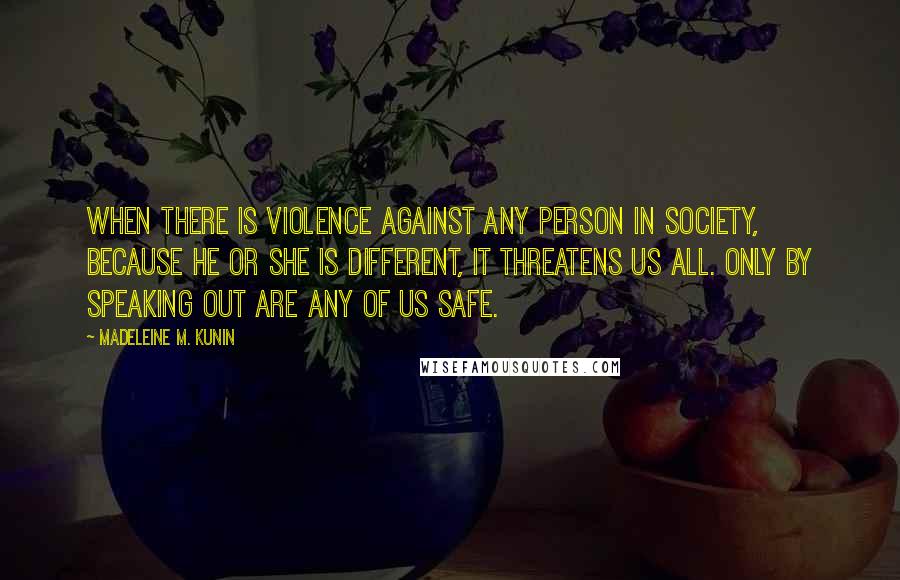 Madeleine M. Kunin quotes: When there is violence against any person in society, because he or she is different, it threatens us all. Only by speaking out are any of us safe. Madeleine M. Kunin quotes: When there is violence against any person in society, because he or she is different, it threatens us all. Only by speaking out are any of us safe.