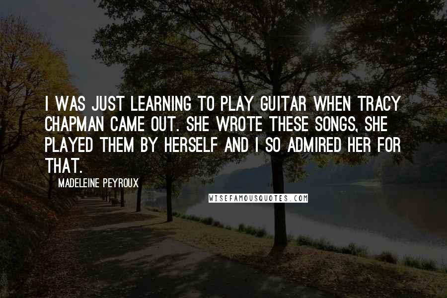 Madeleine Peyroux quotes: I was just learning to play guitar when Tracy Chapman came out. She wrote these songs, she played them by herself and I so admired her for that.