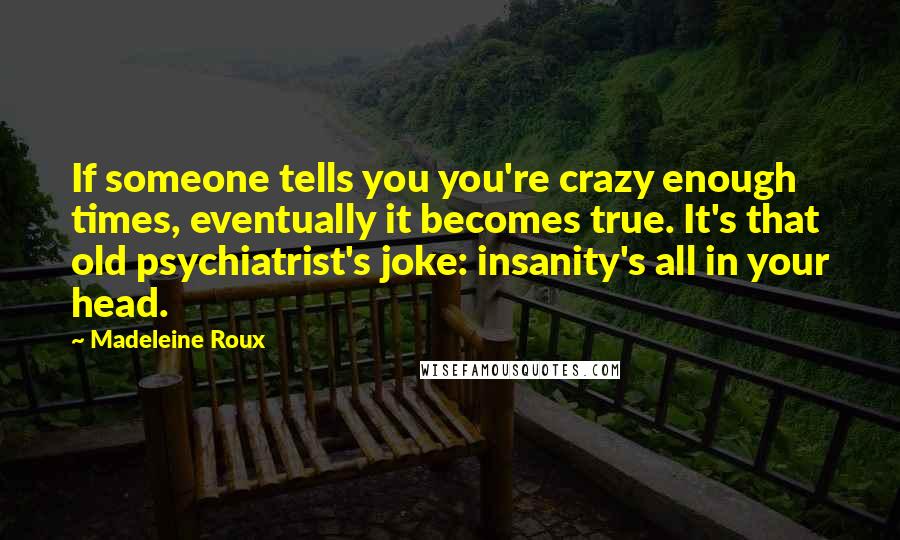 Madeleine Roux quotes: If someone tells you you're crazy enough times, eventually it becomes true. It's that old psychiatrist's joke: insanity's all in your head.