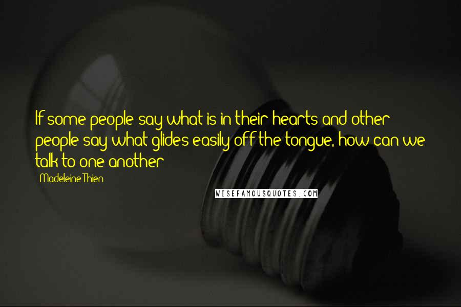 Madeleine Thien quotes: If some people say what is in their hearts and other people say what glides easily off the tongue, how can we talk to one another? Madeleine Thien quotes: If some people say what is in their hearts and other people say what glides easily off the tongue, how can we talk to one another?