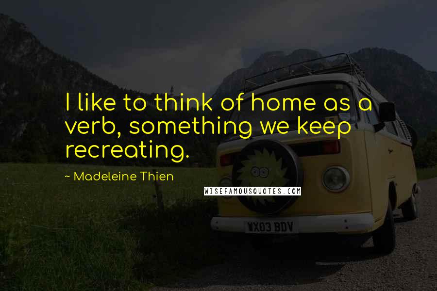 Madeleine Thien quotes: I like to think of home as a verb, something we keep recreating.