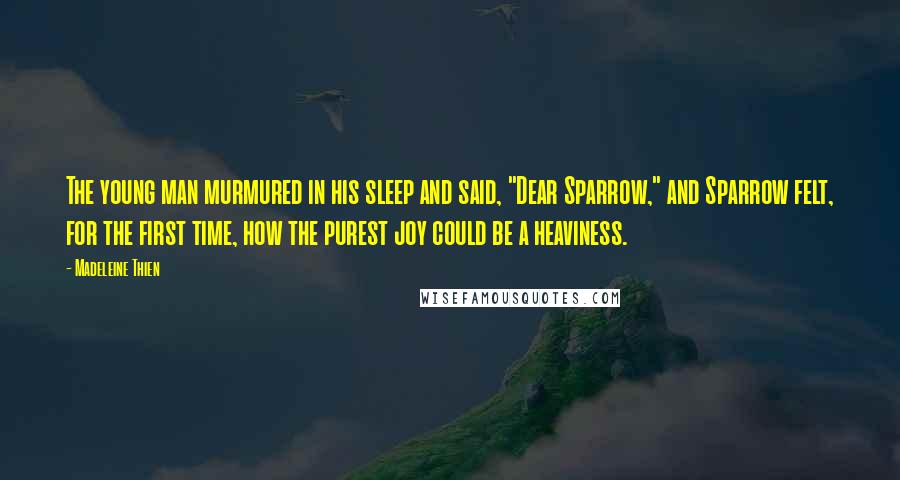 Madeleine Thien quotes: The young man murmured in his sleep and said, "Dear Sparrow," and Sparrow felt, for the first time, how the purest joy could be a heaviness. Madeleine Thien quotes: The young man murmured in his sleep and said, "Dear Sparrow," and Sparrow felt, for the first time, how the purest joy could be a heaviness.