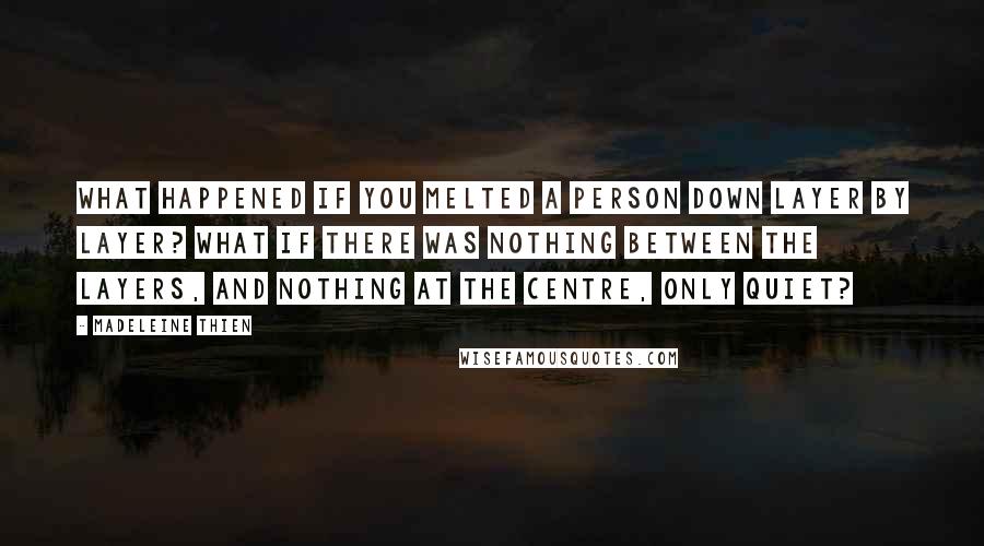 Madeleine Thien quotes: What happened if you melted a person down layer by layer? What if there was nothing between the layers, and nothing at the centre, only quiet? Madeleine Thien quotes: What happened if you melted a person down layer by layer? What if there was nothing between the layers, and nothing at the centre, only quiet?