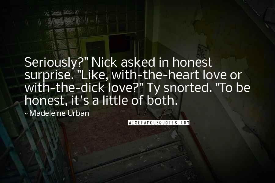 Madeleine Urban quotes: Seriously?" Nick asked in honest surprise. "Like, with-the-heart love or with-the-dick love?" Ty snorted. "To be honest, it's a little of both. Madeleine Urban quotes: Seriously?" Nick asked in honest surprise. "Like, with-the-heart love or with-the-dick love?" Ty snorted. "To be honest, it's a little of both.
