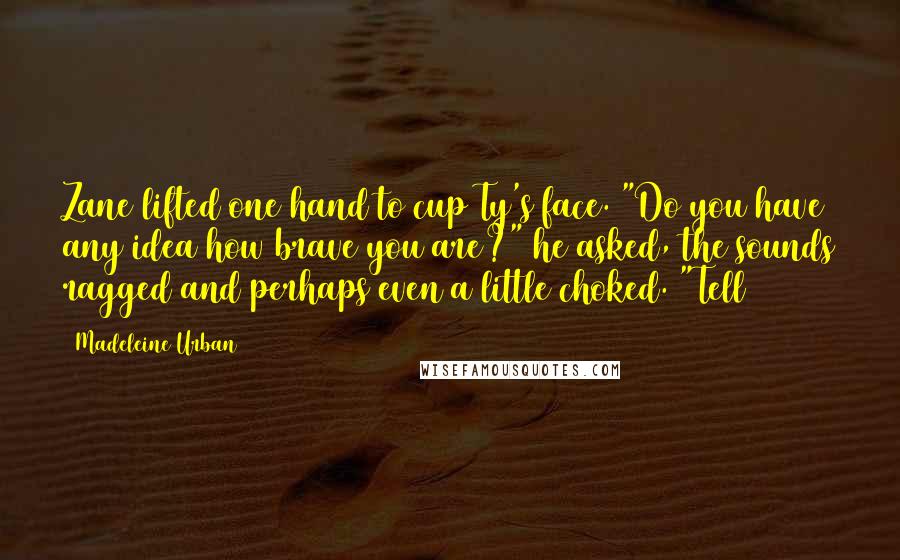 Madeleine Urban quotes: Zane lifted one hand to cup Ty's face. "Do you have any idea how brave you are?" he asked, the sounds ragged and perhaps even a little choked. "Tell Madeleine Urban quotes: Zane lifted one hand to cup Ty's face. "Do you have any idea how brave you are?" he asked, the sounds ragged and perhaps even a little choked. "Tell