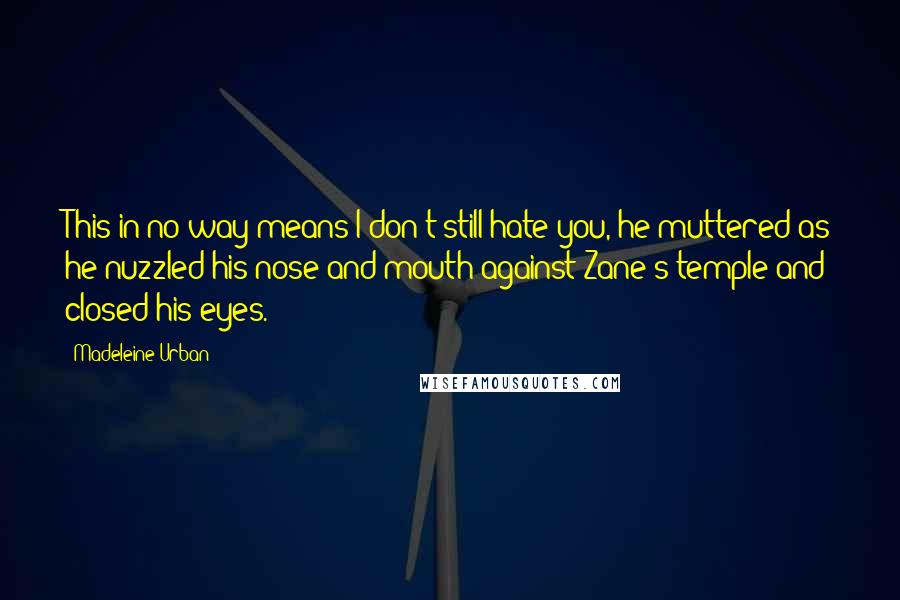 Madeleine Urban quotes: This in no way means I don't still hate you, he muttered as he nuzzled his nose and mouth against Zane's temple and closed his eyes. Madeleine Urban quotes: This in no way means I don't still hate you, he muttered as he nuzzled his nose and mouth against Zane's temple and closed his eyes.