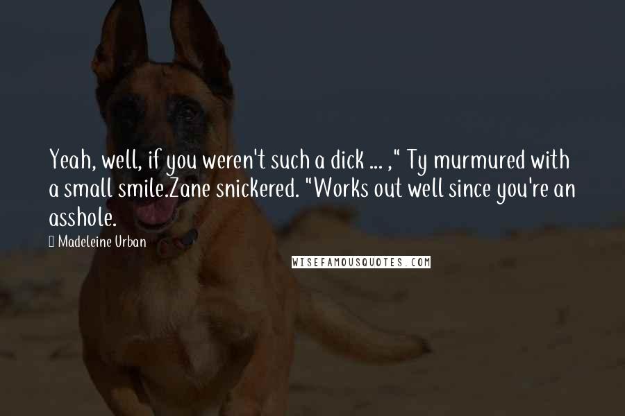 Madeleine Urban quotes: Yeah, well, if you weren't such a dick ... ," Ty murmured with a small smile.Zane snickered. "Works out well since you're an asshole. Madeleine Urban quotes: Yeah, well, if you weren't such a dick ... ," Ty murmured with a small smile.Zane snickered. "Works out well since you're an asshole.