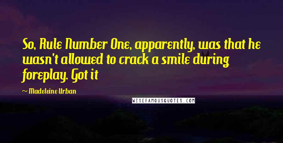Madeleine Urban quotes: So, Rule Number One, apparently, was that he wasn't allowed to crack a smile during foreplay. Got it Madeleine Urban quotes: So, Rule Number One, apparently, was that he wasn't allowed to crack a smile during foreplay. Got it
