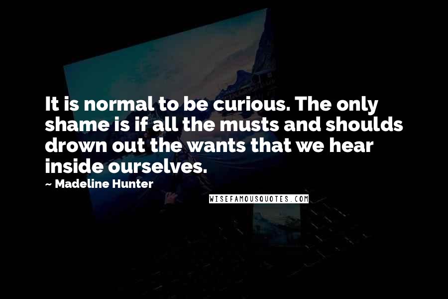 Madeline Hunter quotes: It is normal to be curious. The only shame is if all the musts and shoulds drown out the wants that we hear inside ourselves. Madeline Hunter quotes: It is normal to be curious. The only shame is if all the musts and shoulds drown out the wants that we hear inside ourselves.
