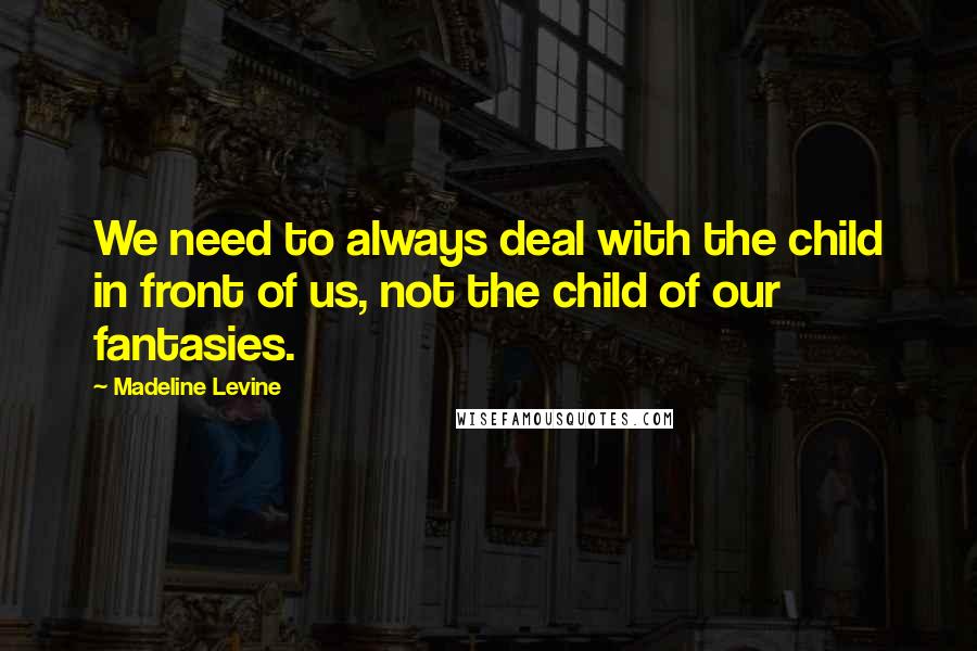 Madeline Levine quotes: We need to always deal with the child in front of us, not the child of our fantasies.