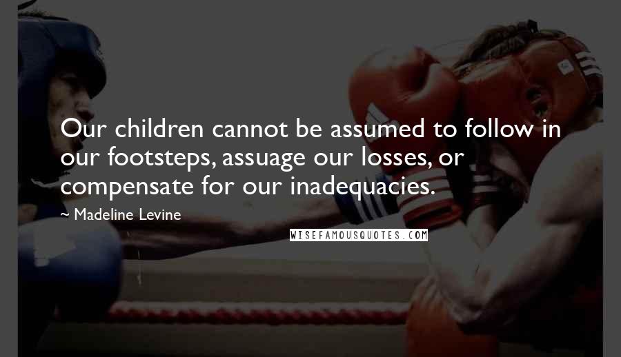 Madeline Levine quotes: Our children cannot be assumed to follow in our footsteps, assuage our losses, or compensate for our inadequacies.