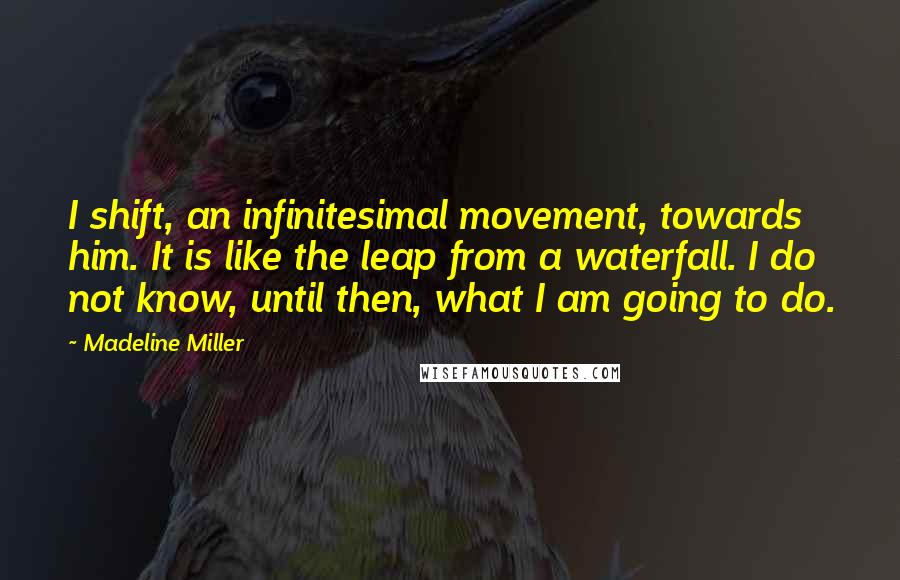 Madeline Miller quotes: I shift, an infinitesimal movement, towards him. It is like the leap from a waterfall. I do not know, until then, what I am going to do. Madeline Miller quotes: I shift, an infinitesimal movement, towards him. It is like the leap from a waterfall. I do not know, until then, what I am going to do.