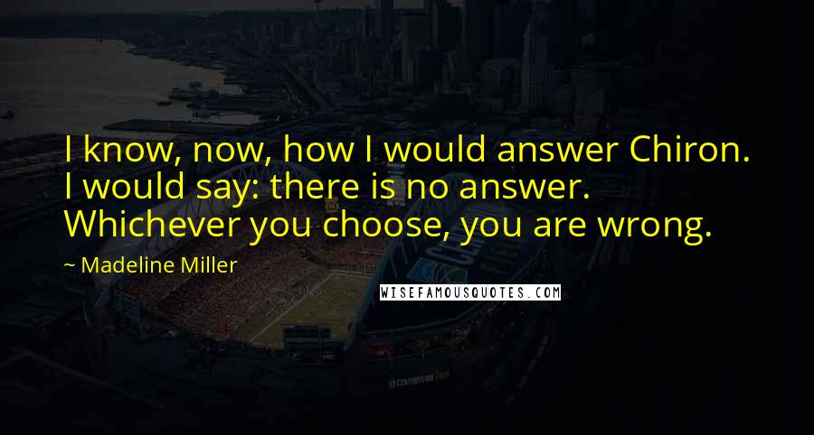 Madeline Miller quotes: I know, now, how I would answer Chiron. I would say: there is no answer. Whichever you choose, you are wrong. Madeline Miller quotes: I know, now, how I would answer Chiron. I would say: there is no answer. Whichever you choose, you are wrong.