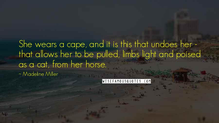 Madeline Miller quotes: She wears a cape, and it is this that undoes her - that allows her to be pulled, limbs light and poised as a cat, from her horse.