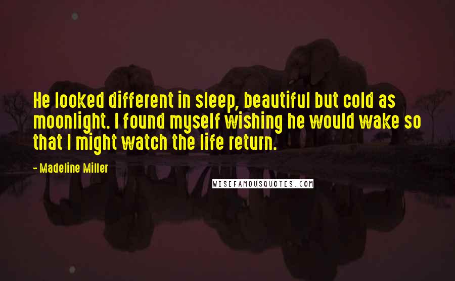 Madeline Miller quotes: He looked different in sleep, beautiful but cold as moonlight. I found myself wishing he would wake so that I might watch the life return.