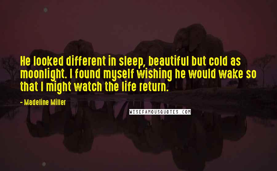 Madeline Miller quotes: He looked different in sleep, beautiful but cold as moonlight. I found myself wishing he would wake so that I might watch the life return. Madeline Miller quotes: He looked different in sleep, beautiful but cold as moonlight. I found myself wishing he would wake so that I might watch the life return.