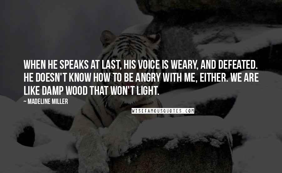 Madeline Miller quotes: When he speaks at last, his voice is weary, and defeated. He doesn't know how to be angry with me, either. We are like damp wood that won't light. Madeline Miller quotes: When he speaks at last, his voice is weary, and defeated. He doesn't know how to be angry with me, either. We are like damp wood that won't light.