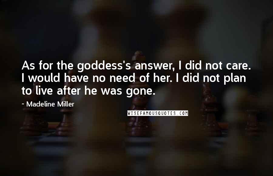 Madeline Miller quotes: As for the goddess's answer, I did not care. I would have no need of her. I did not plan to live after he was gone. Madeline Miller quotes: As for the goddess's answer, I did not care. I would have no need of her. I did not plan to live after he was gone.
