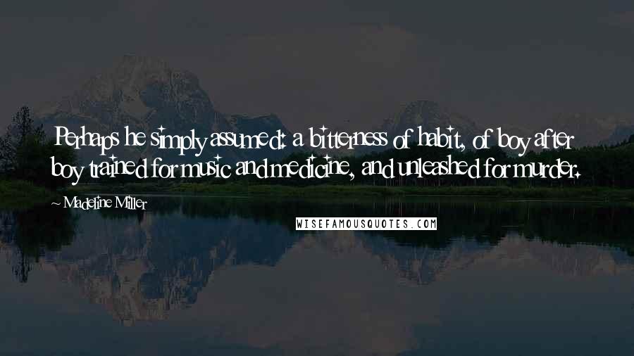 Madeline Miller quotes: Perhaps he simply assumed: a bitterness of habit, of boy after boy trained for music and medicine, and unleashed for murder.