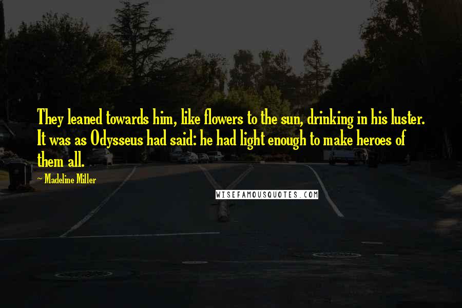 Madeline Miller quotes: They leaned towards him, like flowers to the sun, drinking in his luster. It was as Odysseus had said: he had light enough to make heroes of them all. Madeline Miller quotes: They leaned towards him, like flowers to the sun, drinking in his luster. It was as Odysseus had said: he had light enough to make heroes of them all.