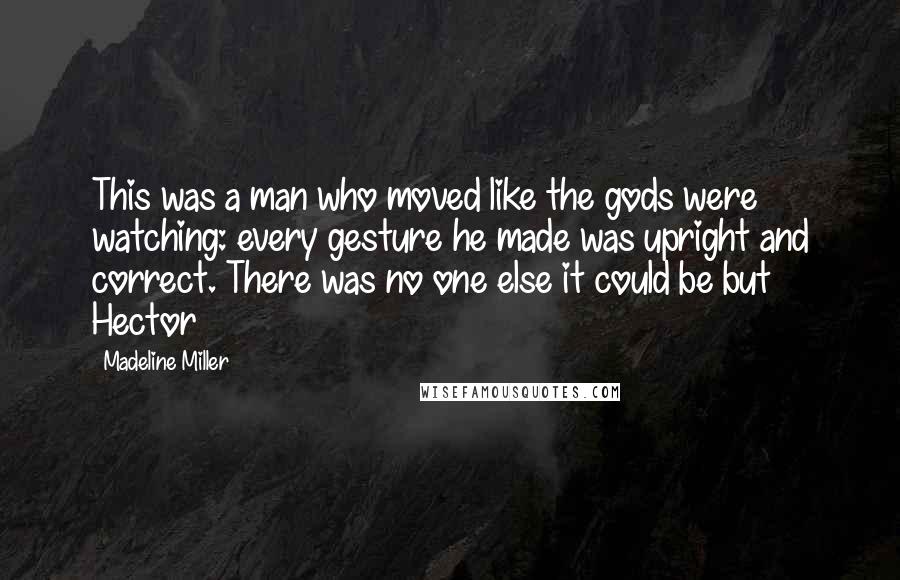 Madeline Miller quotes: This was a man who moved like the gods were watching: every gesture he made was upright and correct. There was no one else it could be but Hector Madeline Miller quotes: This was a man who moved like the gods were watching: every gesture he made was upright and correct. There was no one else it could be but Hector