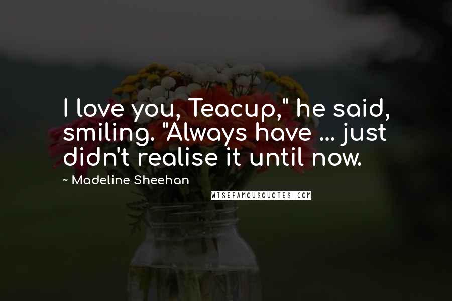Madeline Sheehan quotes: I love you, Teacup," he said, smiling. "Always have ... just didn't realise it until now. Madeline Sheehan quotes: I love you, Teacup," he said, smiling. "Always have ... just didn't realise it until now.