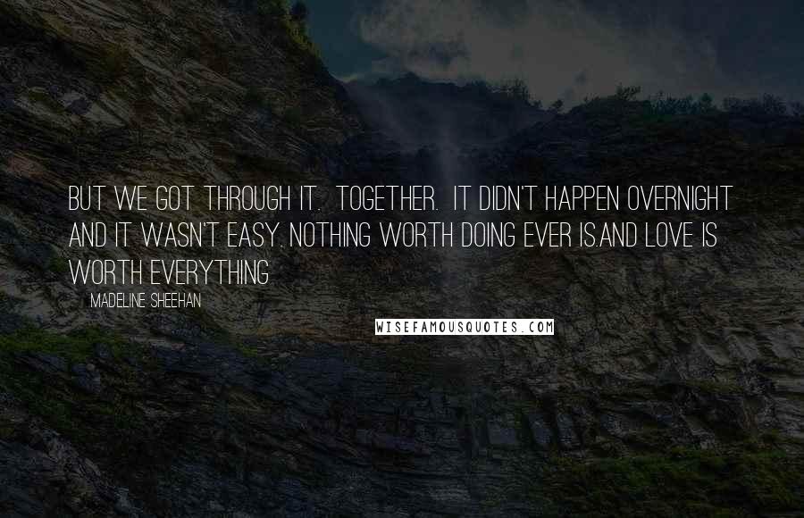 Madeline Sheehan quotes: But we got through it. Together. It didn't happen overnight and it wasn't easy. Nothing worth doing ever is.And love is worth everything Madeline Sheehan quotes: But we got through it. Together. It didn't happen overnight and it wasn't easy. Nothing worth doing ever is.And love is worth everything