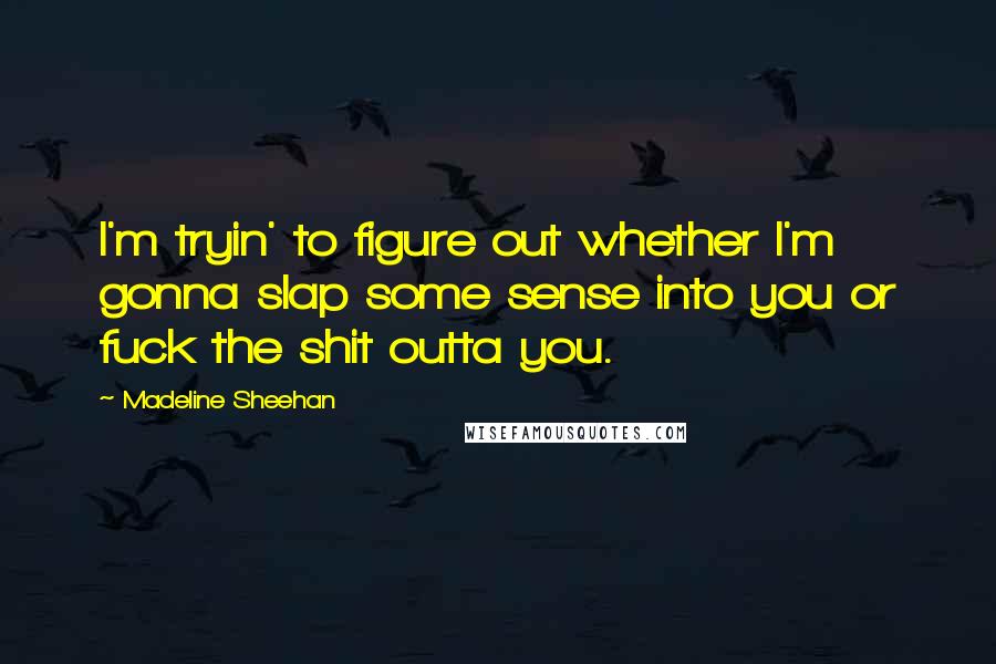 Madeline Sheehan quotes: I'm tryin' to figure out whether I'm gonna slap some sense into you or fuck the shit outta you. Madeline Sheehan quotes: I'm tryin' to figure out whether I'm gonna slap some sense into you or fuck the shit outta you.