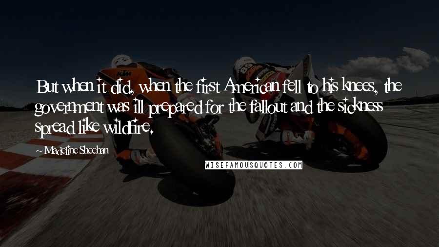 Madeline Sheehan quotes: But when it did, when the first American fell to his knees, the government was ill prepared for the fallout and the sickness spread like wildfire.