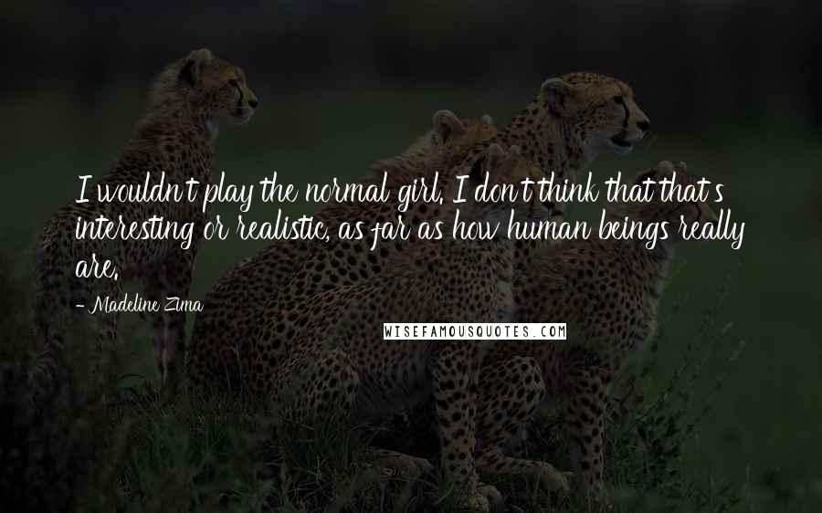 Madeline Zima quotes: I wouldn't play the normal girl. I don't think that that's interesting or realistic, as far as how human beings really are. Madeline Zima quotes: I wouldn't play the normal girl. I don't think that that's interesting or realistic, as far as how human beings really are.