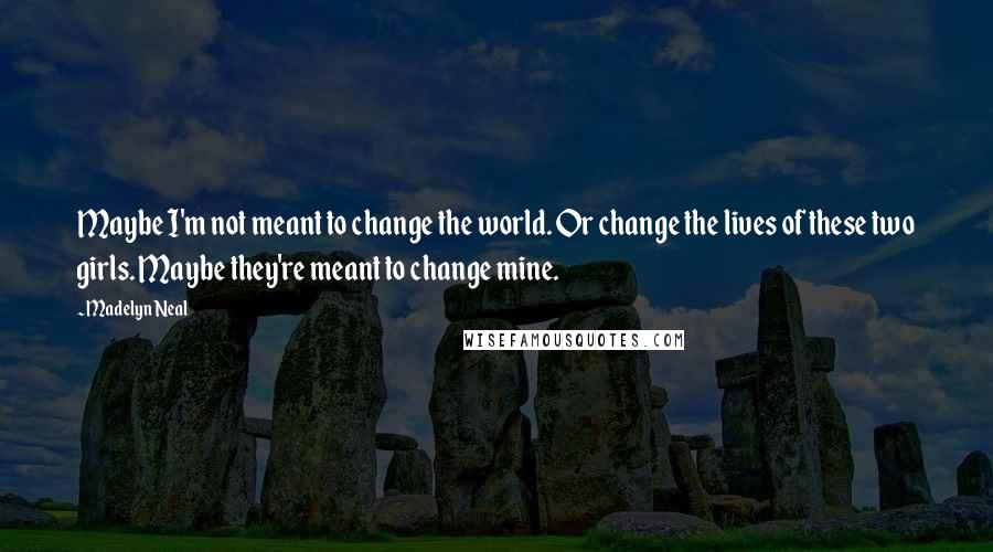 Madelyn Neal quotes: Maybe I'm not meant to change the world. Or change the lives of these two girls. Maybe they're meant to change mine. Madelyn Neal quotes: Maybe I'm not meant to change the world. Or change the lives of these two girls. Maybe they're meant to change mine.