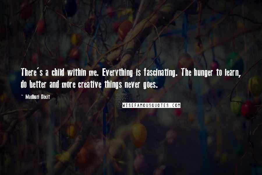 Madhuri Dixit quotes: There's a child within me. Everything is fascinating. The hunger to learn, do better and more creative things never goes.