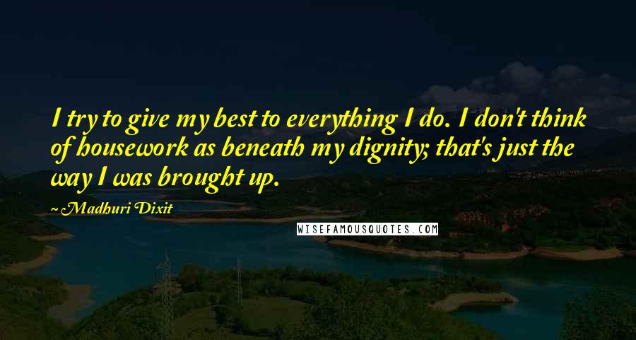 Madhuri Dixit quotes: I try to give my best to everything I do. I don't think of housework as beneath my dignity; that's just the way I was brought up.