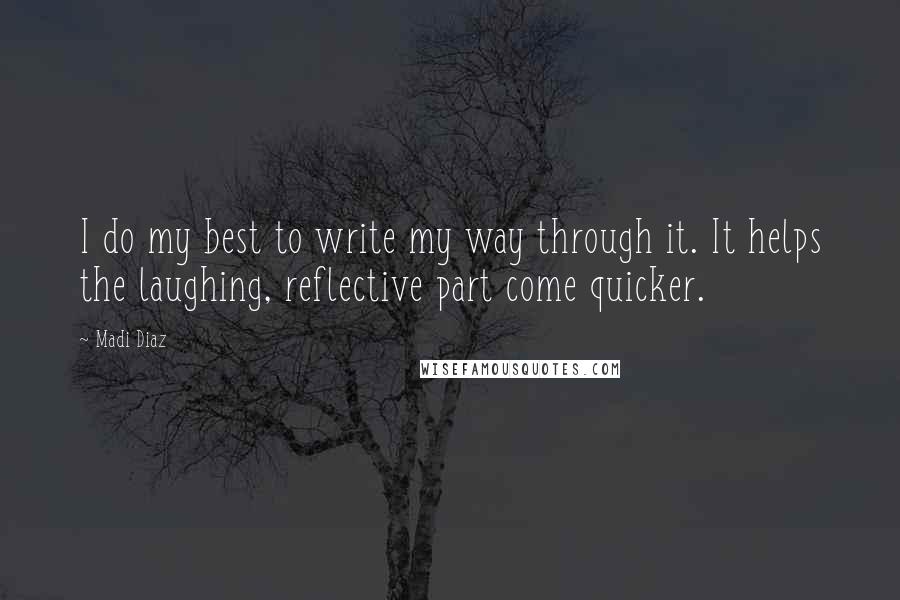Madi Diaz quotes: I do my best to write my way through it. It helps the laughing, reflective part come quicker. Madi Diaz quotes: I do my best to write my way through it. It helps the laughing, reflective part come quicker.