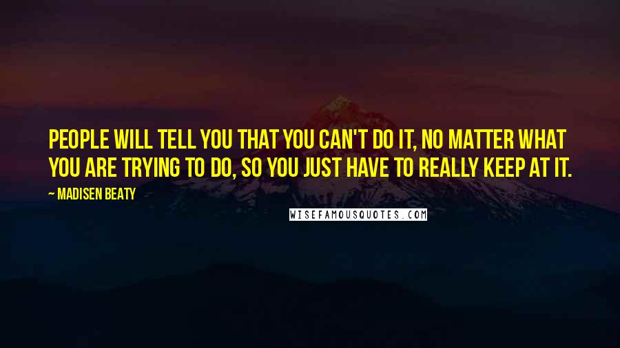 Madisen Beaty quotes: People will tell you that you can't do it, no matter what you are trying to do, so you just have to really keep at it. Madisen Beaty quotes: People will tell you that you can't do it, no matter what you are trying to do, so you just have to really keep at it.
