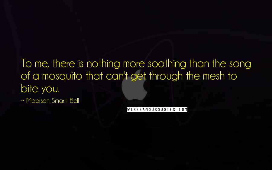 Madison Smartt Bell quotes: To me, there is nothing more soothing than the song of a mosquito that can't get through the mesh to bite you.