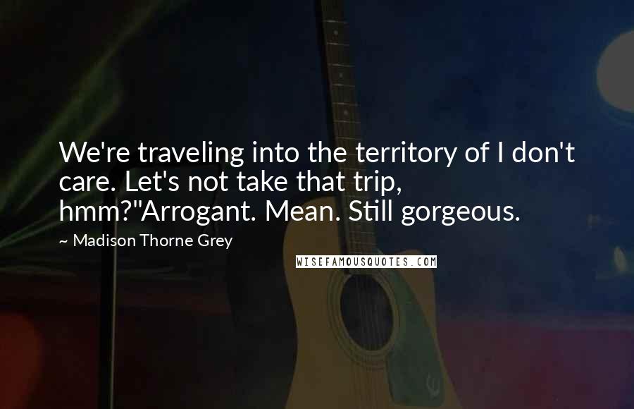 Madison Thorne Grey quotes: We're traveling into the territory of I don't care. Let's not take that trip, hmm?"Arrogant. Mean. Still gorgeous. Madison Thorne Grey quotes: We're traveling into the territory of I don't care. Let's not take that trip, hmm?"Arrogant. Mean. Still gorgeous.