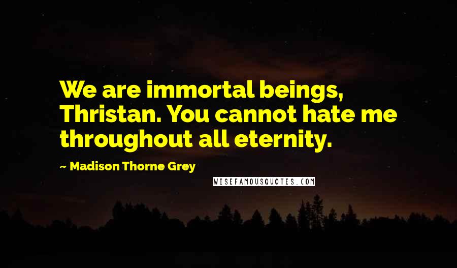 Madison Thorne Grey quotes: We are immortal beings, Thristan. You cannot hate me throughout all eternity. Madison Thorne Grey quotes: We are immortal beings, Thristan. You cannot hate me throughout all eternity.