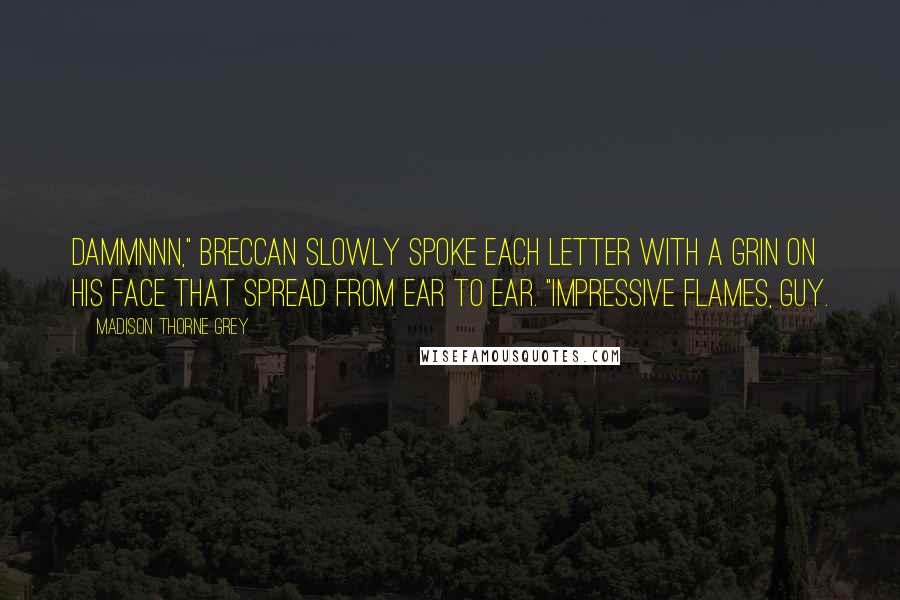 Madison Thorne Grey quotes: Dammnnn," Breccan slowly spoke each letter with a grin on his face that spread from ear to ear. "Impressive flames, guy. Madison Thorne Grey quotes: Dammnnn," Breccan slowly spoke each letter with a grin on his face that spread from ear to ear. "Impressive flames, guy.