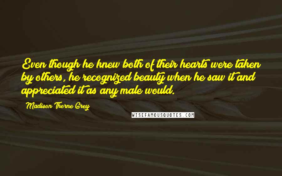 Madison Thorne Grey quotes: Even though he knew both of their hearts were taken by others, he recognized beauty when he saw it and appreciated it as any male would. Madison Thorne Grey quotes: Even though he knew both of their hearts were taken by others, he recognized beauty when he saw it and appreciated it as any male would.