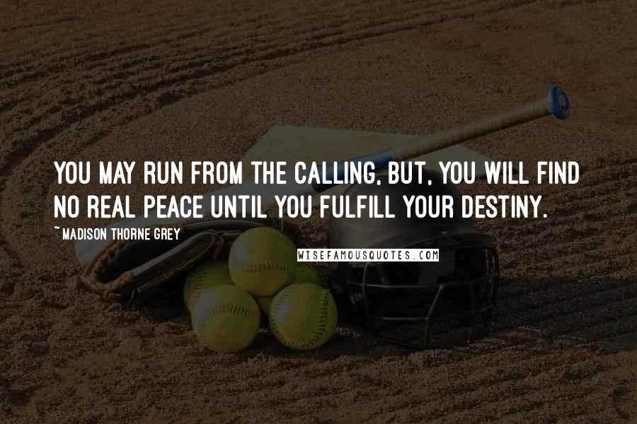 Madison Thorne Grey quotes: You may run from the calling, but, you will find no real peace until you fulfill your destiny. Madison Thorne Grey quotes: You may run from the calling, but, you will find no real peace until you fulfill your destiny.