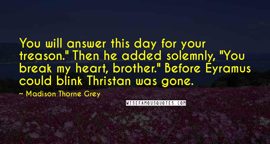 Madison Thorne Grey quotes: You will answer this day for your treason." Then he added solemnly, "You break my heart, brother." Before Eyramus could blink Thristan was gone.