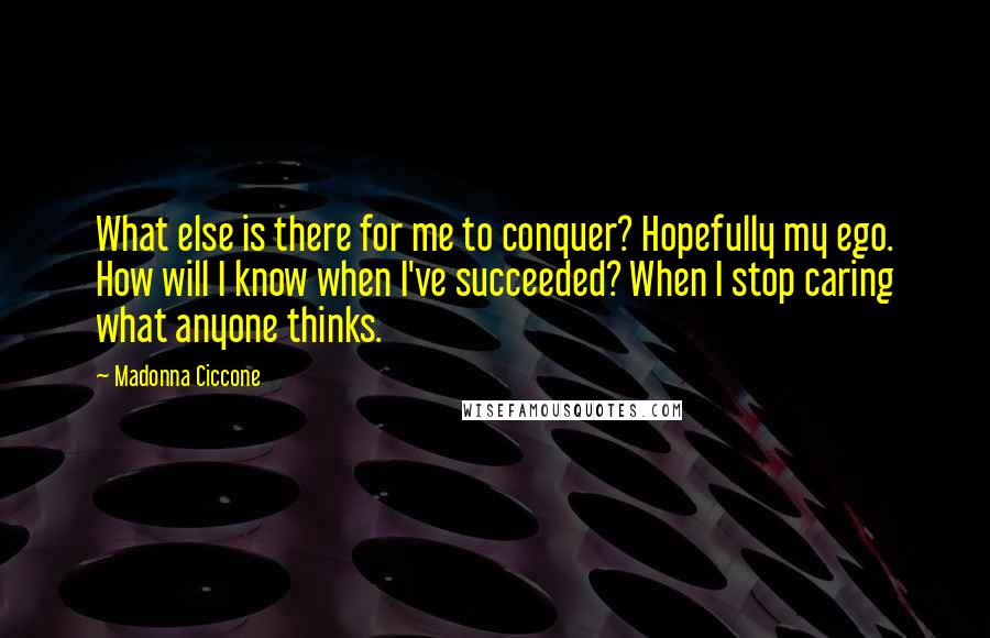 Madonna Ciccone quotes: What else is there for me to conquer? Hopefully my ego. How will I know when I've succeeded? When I stop caring what anyone thinks. Madonna Ciccone quotes: What else is there for me to conquer? Hopefully my ego. How will I know when I've succeeded? When I stop caring what anyone thinks.