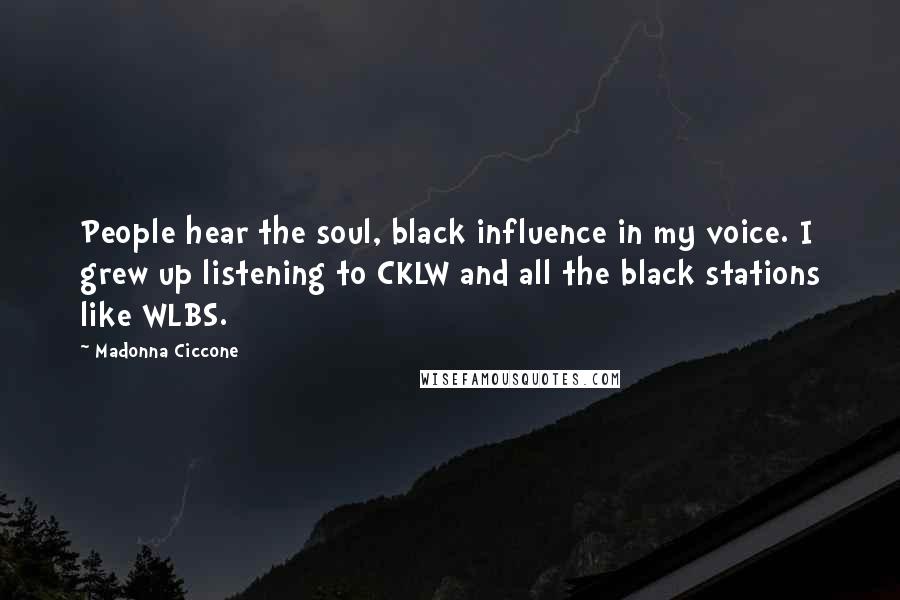 Madonna Ciccone quotes: People hear the soul, black influence in my voice. I grew up listening to CKLW and all the black stations like WLBS. Madonna Ciccone quotes: People hear the soul, black influence in my voice. I grew up listening to CKLW and all the black stations like WLBS.